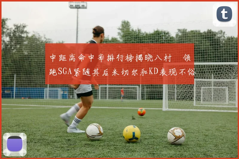 中距离命中率排行榜揭晓八村塁领跑SGA紧随其后米切尔和KD表现不俗