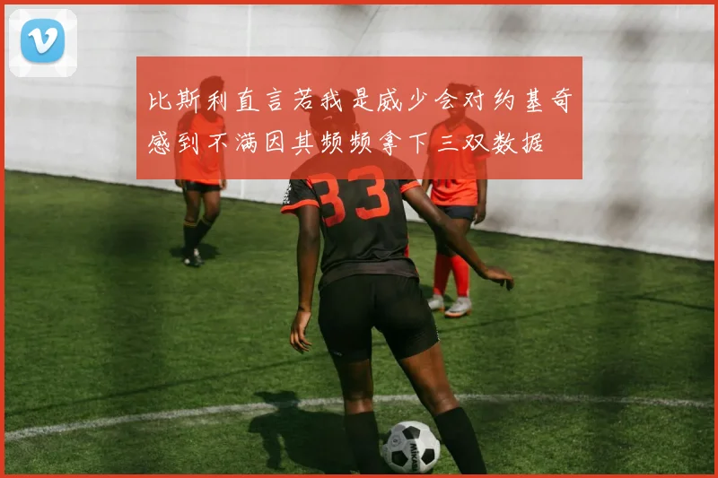 比斯利直言若我是威少会对约基奇感到不满因其频频拿下三双数据