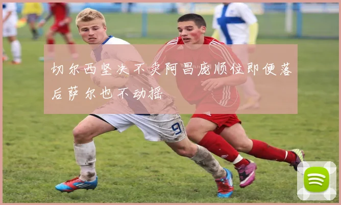 切尔西坚决不卖阿昌庞顺位即便落后萨尔也不动摇