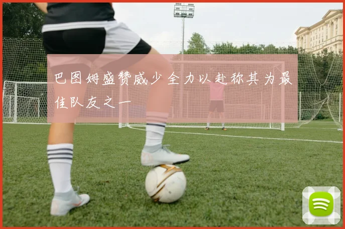 巴图姆盛赞威少全力以赴称其为最佳队友之一