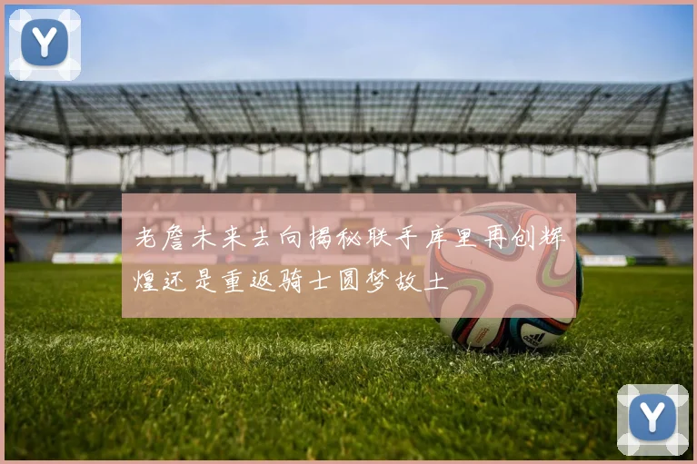 老詹未来去向揭秘联手库里再创辉煌还是重返骑士圆梦故土