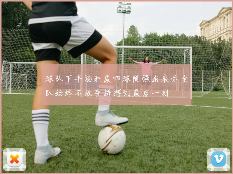 球队下半场狂轰四球陶强龙表示全队始终不放弃拼搏到最后一刻